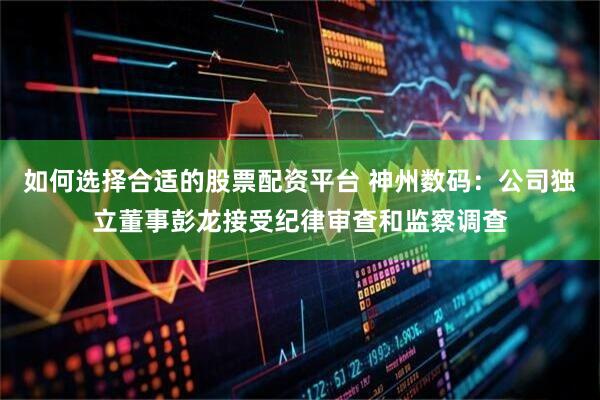 如何选择合适的股票配资平台 神州数码：公司独立董事彭龙接受纪律审查和监察调查