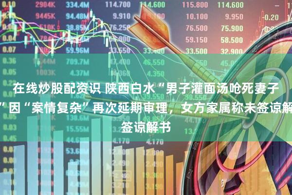 在线炒股配资识 陕西白水“男子灌面汤呛死妻子案”因“案情复杂”再次延期审理，女方家属称未签谅解书
