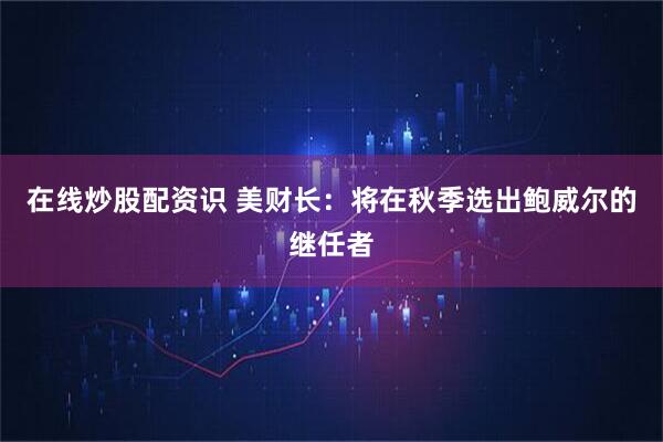 在线炒股配资识 美财长：将在秋季选出鲍威尔的继任者