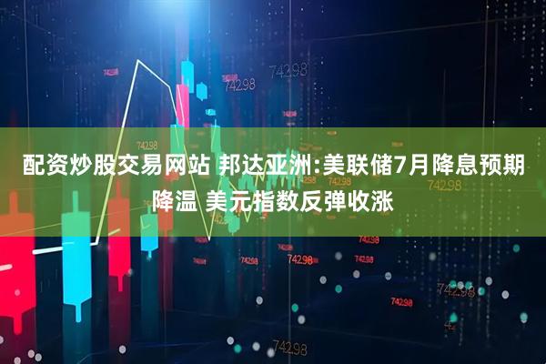 配资炒股交易网站 邦达亚洲:美联储7月降息预期降温 美元指数反弹收涨