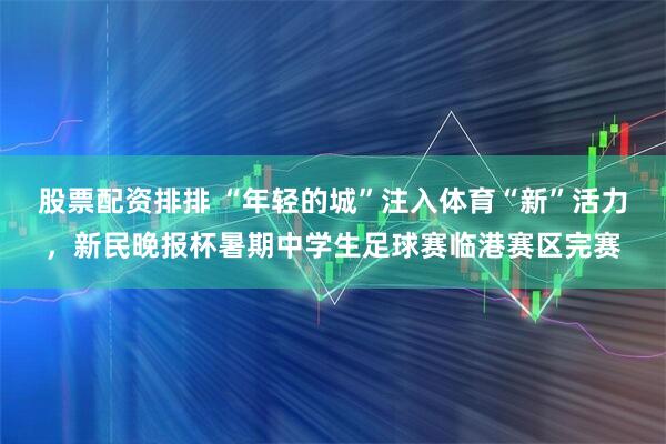 股票配资排排 “年轻的城”注入体育“新”活力，新民晚报杯暑期中学生足球赛临港赛区完赛