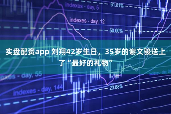 实盘配资app 刘翔42岁生日，35岁的谢文骏送上了“最好的礼物”