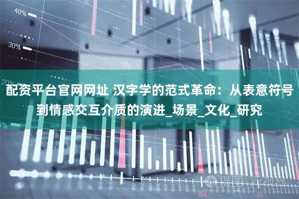 配资平台官网网址 汉字学的范式革命：从表意符号到情感交互介质的演进_场景_文化_研究