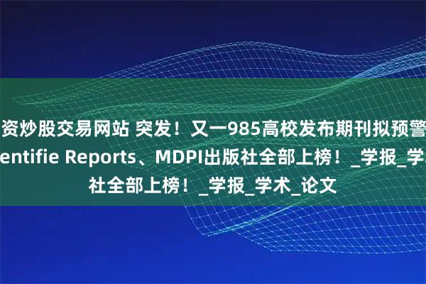 配资炒股交易网站 突发！又一985高校发布期刊拟预警名单，Scientifie Reports、MDPI出版社全部上榜！_学报_学术_论文