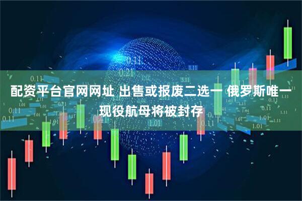 配资平台官网网址 出售或报废二选一 俄罗斯唯一现役航母将被封存
