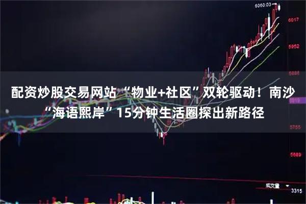 配资炒股交易网站 “物业+社区”双轮驱动！南沙“海语熙岸”15分钟生活圈探出新路径