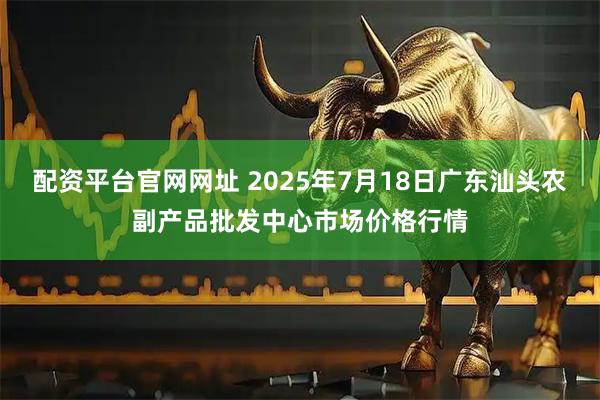 配资平台官网网址 2025年7月18日广东汕头农副产品批发中心市场价格行情