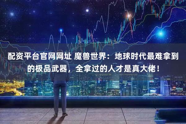 配资平台官网网址 魔兽世界：地球时代最难拿到的极品武器，全拿过的人才是真大佬！