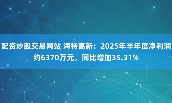配资炒股交易网站 海特高新：2025年半年度净利润约6370万元，同比增加35.31%