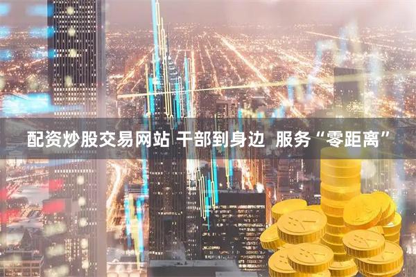 配资炒股交易网站 干部到身边  服务“零距离”