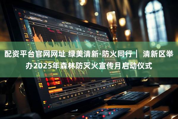 配资平台官网网址 绿美清新·防火同行┃ 清新区举办2025年森林防灭火宣传月启动仪式