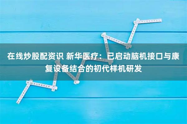在线炒股配资识 新华医疗:已启动脑机接口与康复设备结合的初代样机研发