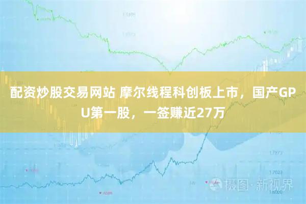 配资炒股交易网站 摩尔线程科创板上市，国产GPU第一股，一签赚近27万