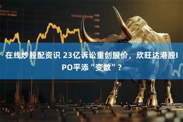 在线炒股配资识 23亿诉讼重创股价，欣旺达港股IPO平添“变数”？