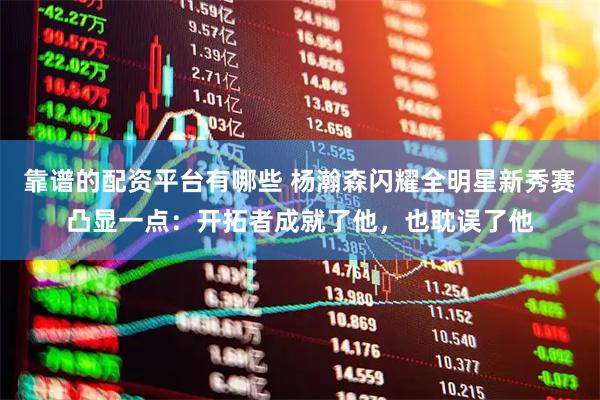 靠谱的配资平台有哪些 杨瀚森闪耀全明星新秀赛凸显一点:开拓者成就了他,也耽误了他