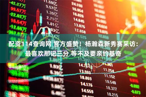 配资114查询网 官方盛赞！杨瀚森新秀赛采访：最喜欢那记三分 等不及要亲约基奇