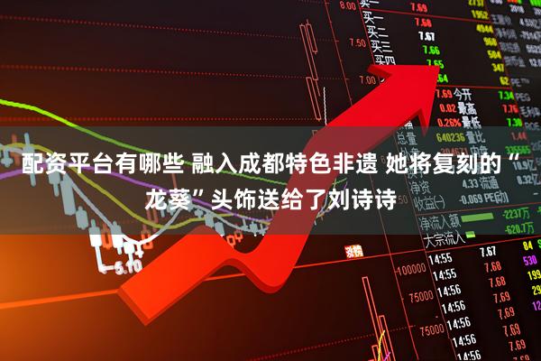 配资平台有哪些 融入成都特色非遗 她将复刻的“龙葵”头饰送给了刘诗诗