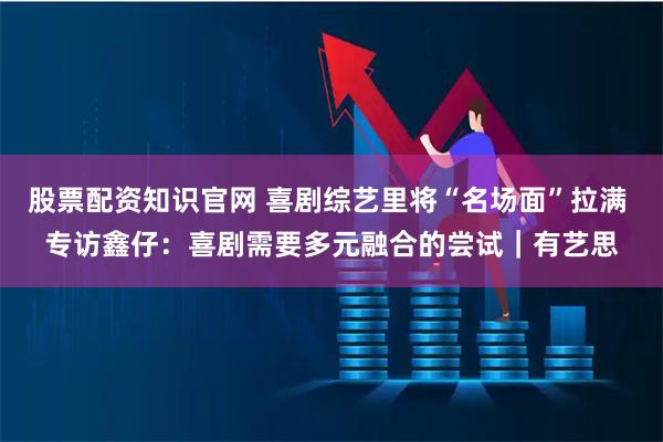 股票配资知识官网 喜剧综艺里将“名场面”拉满 专访鑫仔:喜剧需要多元融合的尝试|有艺思