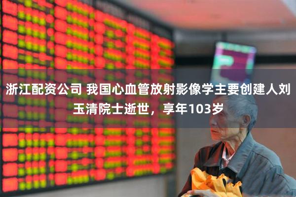 浙江配资公司 我国心血管放射影像学主要创建人刘玉清院士逝世，享年103岁