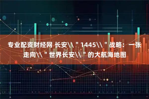 专业配资财经网 长安\"1445\"战略:一张走向\"世界长安\"的大航海地图