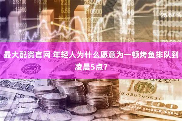 最大配资官网 年轻人为什么愿意为一顿烤鱼排队到凌晨5点？