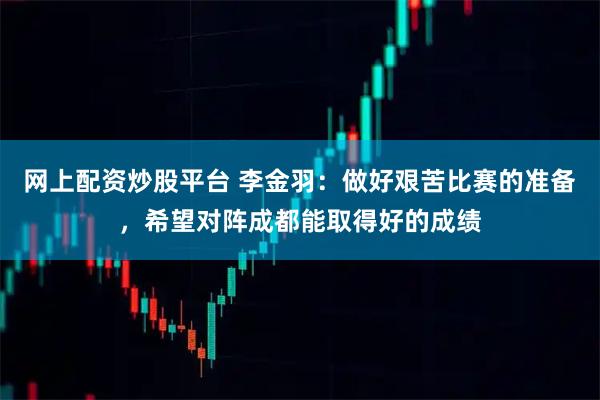 网上配资炒股平台 李金羽：做好艰苦比赛的准备，希望对阵成都能取得好的成绩