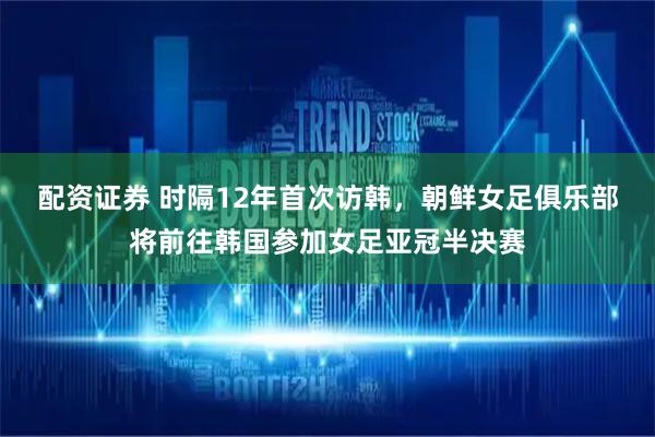 配资证券 时隔12年首次访韩，朝鲜女足俱乐部将前往韩国参加女足亚冠半决赛