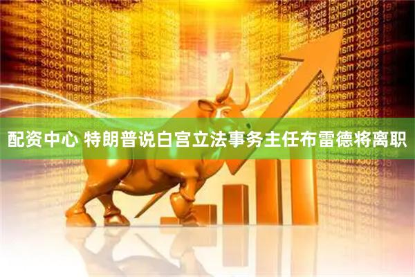 配资中心 特朗普说白宫立法事务主任布雷德将离职