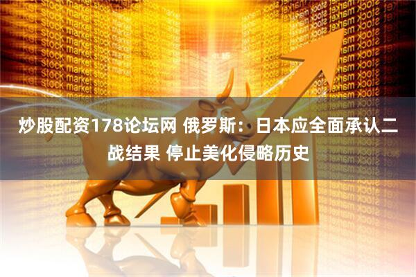 炒股配资178论坛网 俄罗斯：日本应全面承认二战结果 停止美化侵略历史