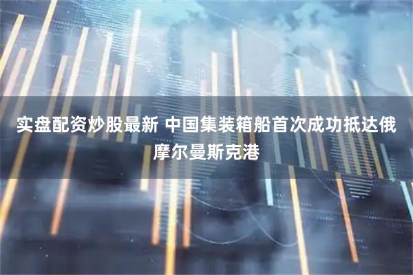 实盘配资炒股最新 中国集装箱船首次成功抵达俄摩尔曼斯克港