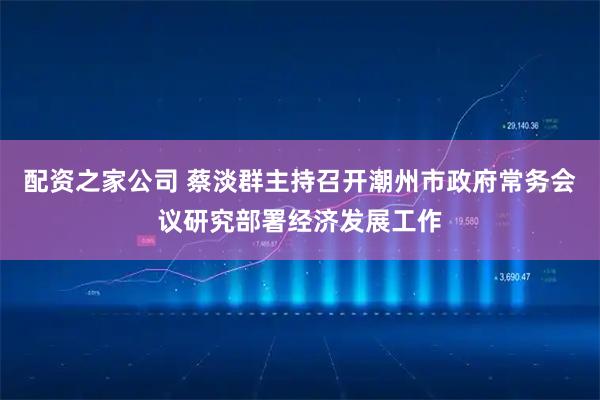 配资之家公司 蔡淡群主持召开潮州市政府常务会议研究部署经济发展工作
